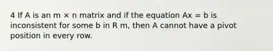 4 If A is an m × n matrix and if the equation Ax = b is inconsistent for some b in R m, then A cannot have a pivot position in every row.