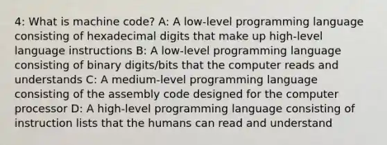 4: What is machine code? A: A low-level programming language consisting of hexadecimal digits that make up high-level language instructions B: A low-level programming language consisting of binary digits/bits that the computer reads and understands C: A medium-level programming language consisting of the assembly code designed for the computer processor D: A high-level programming language consisting of instruction lists that the humans can read and understand