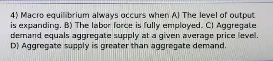 4) Macro equilibrium always occurs when A) The level of output is expanding. B) The labor force is fully employed. C) Aggregate demand equals aggregate supply at a given average price level. D) Aggregate supply is greater than aggregate demand.