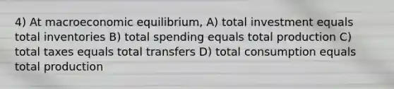 4) At macroeconomic equilibrium, A) total investment equals total inventories B) total spending equals total production C) total taxes equals total transfers D) total consumption equals total production