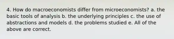 4. How do macroeconomists differ from microeconomists? a. the basic tools of analysis b. the underlying principles c. the use of abstractions and models d. the problems studied e. All of the above are correct.