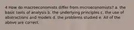 4 How do macroeconomists differ from microeconomists? a. the basic tools of analysis b. the underlying principles c. the use of abstractions and models d. the problems studied e. All of the above are correct.