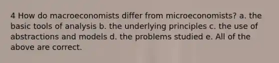 4 How do macroeconomists differ from microeconomists? a. the basic tools of analysis b. the underlying principles c. the use of abstractions and models d. the problems studied e. All of the above are correct.