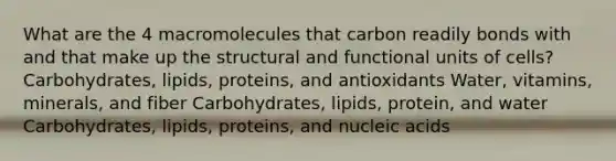 What are the 4 macromolecules that carbon readily bonds with and that make up the structural and functional units of cells? Carbohydrates, lipids, proteins, and antioxidants Water, vitamins, minerals, and fiber Carbohydrates, lipids, protein, and water Carbohydrates, lipids, proteins, and nucleic acids