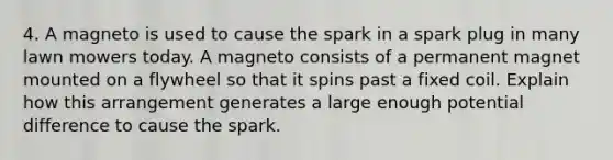 4. A magneto is used to cause the spark in a spark plug in many lawn mowers today. A magneto consists of a permanent magnet mounted on a flywheel so that it spins past a fixed coil. Explain how this arrangement generates a large enough potential difference to cause the spark.