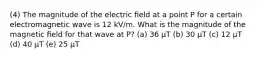 (4) The magnitude of the electric ﬁeld at a point P for a certain electromagnetic wave is 12 kV/m. What is the magnitude of the magnetic ﬁeld for that wave at P? (a) 36 μT (b) 30 μT (c) 12 μT (d) 40 μT (e) 25 μT