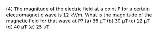 (4) The magnitude of the electric ﬁeld at a point P for a certain electromagnetic wave is 12 kV/m. What is the magnitude of the magnetic ﬁeld for that wave at P? (a) 36 μT (b) 30 μT (c) 12 μT (d) 40 μT (e) 25 μT