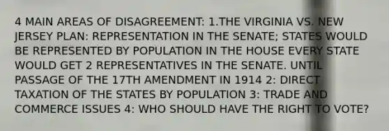 4 MAIN AREAS OF DISAGREEMENT: 1.THE VIRGINIA VS. NEW JERSEY PLAN: REPRESENTATION IN THE SENATE; STATES WOULD BE REPRESENTED BY POPULATION IN THE HOUSE EVERY STATE WOULD GET 2 REPRESENTATIVES IN THE SENATE. UNTIL PASSAGE OF THE 17TH AMENDMENT IN 1914 2: DIRECT TAXATION OF THE STATES BY POPULATION 3: TRADE AND COMMERCE ISSUES 4: WHO SHOULD HAVE THE RIGHT TO VOTE?