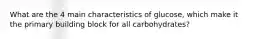 What are the 4 main characteristics of glucose, which make it the primary building block for all carbohydrates?