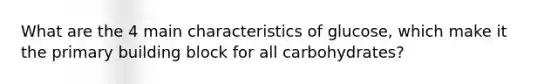 What are the 4 main characteristics of glucose, which make it the primary building block for all carbohydrates?