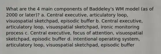 What are the 4 main components of Baddeley's WM model (as of 2000 or later)? a. Central executive, articulatory loop, visuospatial sketchpad, episodic buffer b. Central executive, articulatory loop, visuospatial sketchpad, ironic monitoring process c. Central executive, focus of attention, visuospatial sketchpad, episodic buffer d. intentional operating system, articulatory loop, visuospatial sketchpad, episodic buffer