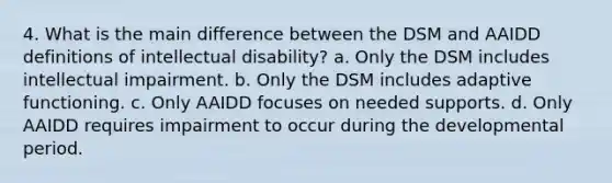 4. What is the main difference between the DSM and AAIDD definitions of intellectual disability? a. Only the DSM includes intellectual impairment. b. Only the DSM includes adaptive functioning. c. Only AAIDD focuses on needed supports. d. Only AAIDD requires impairment to occur during the developmental period.