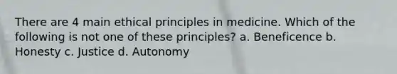 There are 4 main ethical principles in medicine. Which of the following is not one of these principles? a. Beneficence b. Honesty c. Justice d. Autonomy