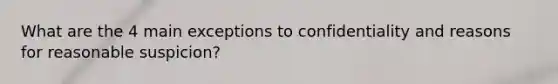 What are the 4 main exceptions to confidentiality and reasons for reasonable suspicion?