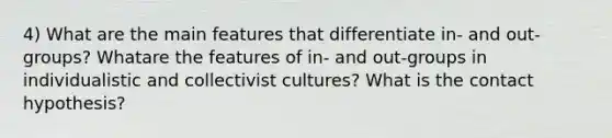 4) What are the main features that differentiate in- and out-groups? Whatare the features of in- and out-groups in individualistic and collectivist cultures? What is the contact hypothesis?