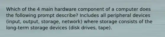 Which of the 4 main hardware component of a computer does the following prompt describe? Includes all peripheral devices (input, output, storage, network) where storage consists of the long-term storage devices (disk drives, tape).