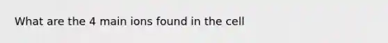 What are the 4 main ions found in the cell