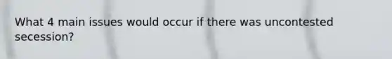 What 4 main issues would occur if there was uncontested secession?