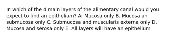 In which of the 4 main layers of the alimentary canal would you expect to find an epithelium? A. Mucosa only B. Mucosa an submucosa only C. Submucosa and muscularis externa only D. Mucosa and serosa only E. All layers will have an epithelium