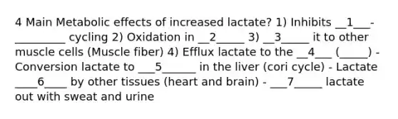 4 Main Metabolic effects of increased lactate? 1) Inhibits __1___-_________ cycling 2) Oxidation in __2_____ 3) __3_____ it to other muscle cells (Muscle fiber) 4) Efflux lactate to the __4___ (_____) - Conversion lactate to ___5______ in the liver (cori cycle) - Lactate ____6____ by other tissues (heart and brain) - ___7_____ lactate out with sweat and urine