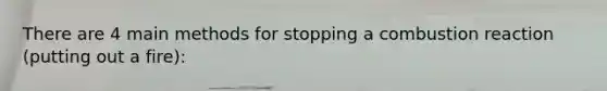 There are 4 main methods for stopping a combustion reaction (putting out a fire):