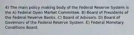 4) The main policy making body of the Federal Reserve System is the A) Federal Open Market Committee. B) Board of Presidents of the Federal Reserve Banks. C) Board of Advisors. D) Board of Governors of the Federal Reserve System. E) Federal Monetary Conditions Board.