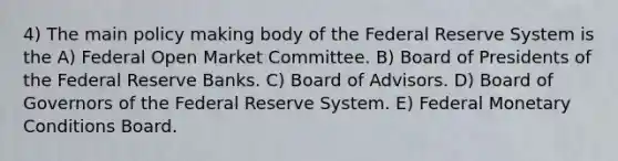 4) The main policy making body of the Federal Reserve System is the A) Federal Open Market Committee. B) Board of Presidents of the Federal Reserve Banks. C) Board of Advisors. D) Board of Governors of the Federal Reserve System. E) Federal Monetary Conditions Board.