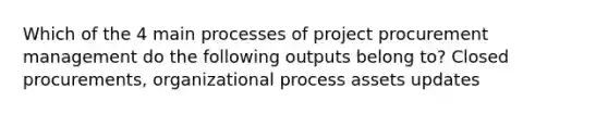 Which of the 4 main processes of project procurement management do the following outputs belong to? Closed procurements, organizational process assets updates