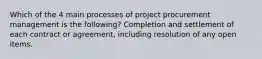 Which of the 4 main processes of project procurement management is the following? Completion and settlement of each contract or agreement, including resolution of any open items.