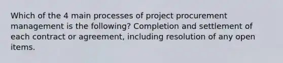 Which of the 4 main processes of project procurement management is the following? Completion and settlement of each contract or agreement, including resolution of any open items.