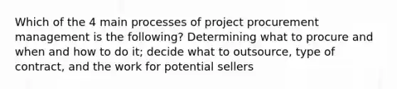 Which of the 4 main processes of project procurement management is the following? Determining what to procure and when and how to do it; decide what to outsource, type of contract, and the work for potential sellers