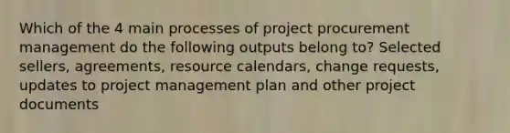 Which of the 4 main processes of project procurement management do the following outputs belong to? Selected sellers, agreements, resource calendars, change requests, updates to project management plan and other project documents