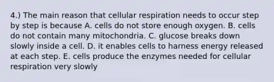 4.) The main reason that cellular respiration needs to occur step by step is because A. cells do not store enough oxygen. B. cells do not contain many mitochondria. C. glucose breaks down slowly inside a cell. D. it enables cells to harness energy released at each step. E. cells produce the enzymes needed for cellular respiration very slowly