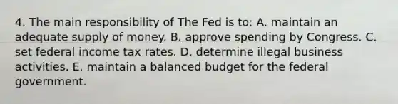 4. The main responsibility of The Fed is to: A. maintain an adequate supply of money. B. approve spending by Congress. C. set federal income tax rates. D. determine illegal business activities. E. maintain a balanced budget for the federal government.