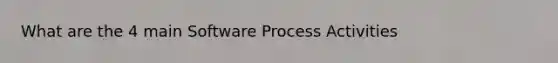 What are the 4 main Software Process Activities