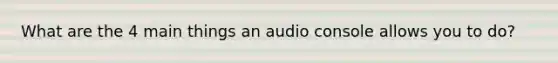 What are the 4 main things an audio console allows you to do?