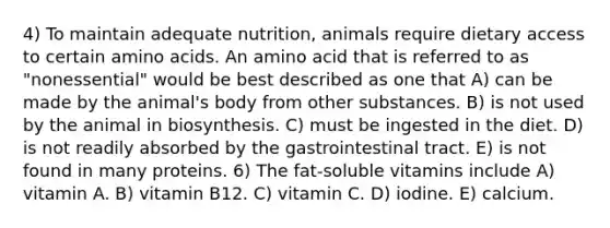 4) To maintain adequate nutrition, animals require dietary access to certain <a href='https://www.questionai.com/knowledge/k9gb720LCl-amino-acids' class='anchor-knowledge'>amino acids</a>. An amino acid that is referred to as "nonessential" would be best described as one that A) can be made by the animal's body from other substances. B) is not used by the animal in biosynthesis. C) must be ingested in the diet. D) is not readily absorbed by the gastrointestinal tract. E) is not found in many proteins. 6) The fat-soluble vitamins include A) vitamin A. B) vitamin B12. C) vitamin C. D) iodine. E) calcium.