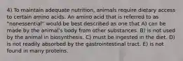 4) To maintain adequate nutrition, animals require dietary access to certain amino acids. An amino acid that is referred to as "nonessential" would be best described as one that A) can be made by the animal's body from other substances. B) is not used by the animal in biosynthesis. C) must be ingested in the diet. D) is not readily absorbed by the gastrointestinal tract. E) is not found in many proteins.