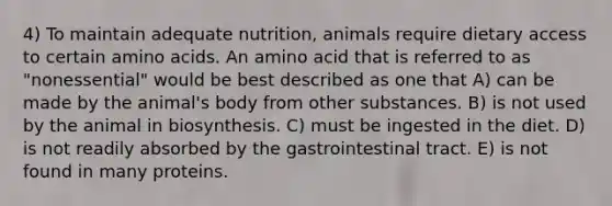 4) To maintain adequate nutrition, animals require dietary access to certain amino acids. An amino acid that is referred to as "nonessential" would be best described as one that A) can be made by the animal's body from other substances. B) is not used by the animal in biosynthesis. C) must be ingested in the diet. D) is not readily absorbed by the gastrointestinal tract. E) is not found in many proteins.