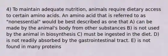 4) To maintain adequate nutrition, animals require dietary access to certain amino acids. An amino acid that is referred to as "nonessential" would be best described as one that A) can be made by the animal's body from other substances B) is not used by the animal in biosynthesis C) must be ingested in the diet. D) is not readily absorbed by the gastrointestinal tract. E) is not found in many proteins