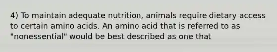 4) To maintain adequate nutrition, animals require dietary access to certain <a href='https://www.questionai.com/knowledge/k9gb720LCl-amino-acids' class='anchor-knowledge'>amino acids</a>. An amino acid that is referred to as "nonessential" would be best described as one that