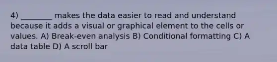 4) ________ makes the data easier to read and understand because it adds a visual or graphical element to the cells or values. A) Break-even analysis B) Conditional formatting C) A data table D) A scroll bar