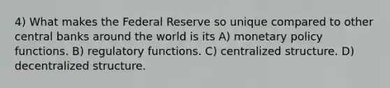 4) What makes the Federal Reserve so unique compared to other central banks around the world is its A) monetary policy functions. B) regulatory functions. C) centralized structure. D) decentralized structure.