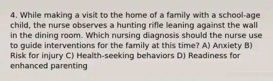 4. While making a visit to the home of a family with a school-age child, the nurse observes a hunting rifle leaning against the wall in the dining room. Which nursing diagnosis should the nurse use to guide interventions for the family at this time? A) Anxiety B) Risk for injury C) Health-seeking behaviors D) Readiness for enhanced parenting