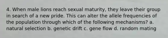 4. When male lions reach sexual maturity, they leave their group in search of a new pride. This can alter the allele frequencies of the population through which of the following mechanisms? a. natural selection b. genetic drift c. gene flow d. random mating