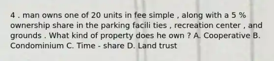 4 . man owns one of 20 units in fee simple , along with a 5 % ownership share in the parking facili ties , recreation center , and grounds . What kind of property does he own ? A. Cooperative B. Condominium C. Time - share D. Land trust