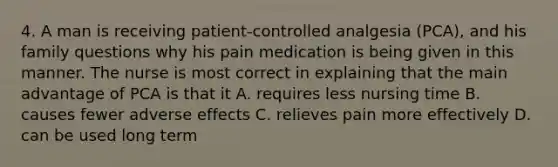 4. A man is receiving patient-controlled analgesia (PCA), and his family questions why his pain medication is being given in this manner. The nurse is most correct in explaining that the main advantage of PCA is that it A. requires less nursing time B. causes fewer adverse effects C. relieves pain more effectively D. can be used long term