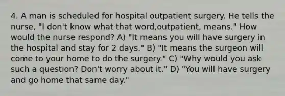 4. A man is scheduled for hospital outpatient surgery. He tells the nurse, "I don't know what that word,outpatient, means." How would the nurse respond? A) "It means you will have surgery in the hospital and stay for 2 days." B) "It means the surgeon will come to your home to do the surgery." C) "Why would you ask such a question? Don't worry about it." D) "You will have surgery and go home that same day."