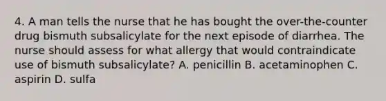 4. A man tells the nurse that he has bought the over-the-counter drug bismuth subsalicylate for the next episode of diarrhea. The nurse should assess for what allergy that would contraindicate use of bismuth subsalicylate? A. penicillin B. acetaminophen C. aspirin D. sulfa