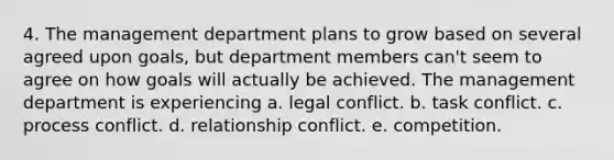 4. The management department plans to grow based on several agreed upon goals, but department members can't seem to agree on how goals will actually be achieved. The management department is experiencing a. legal conflict. b. task conflict. c. process conflict. d. relationship conflict. e. competition.